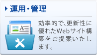 運用・管理 効率的で、更新性に優れたWebサイト構築をご提案いたします。