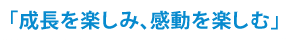 「成長を楽しみ、感動を楽しむ」