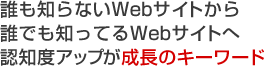 誰も知らないWebサイトから誰でも知ってるWebサイトへ 認知度アップが成長のキーワード